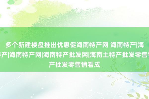 多个新建楼盘推出优惠促海南特产网 海南特产|海南岛特产|海南特产网|海南特产批发网|海南土特产批发零售销看成