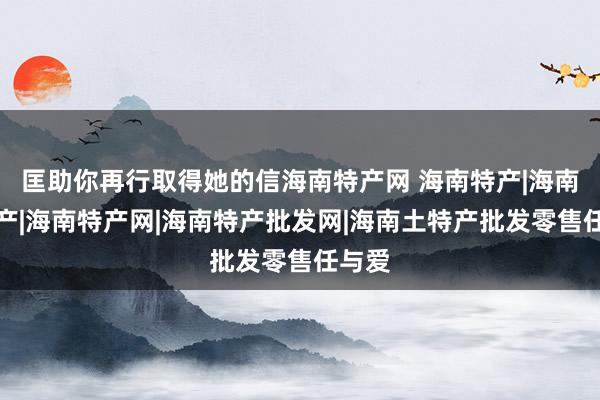 匡助你再行取得她的信海南特产网 海南特产|海南岛特产|海南特产网|海南特产批发网|海南土特产批发零售任与爱