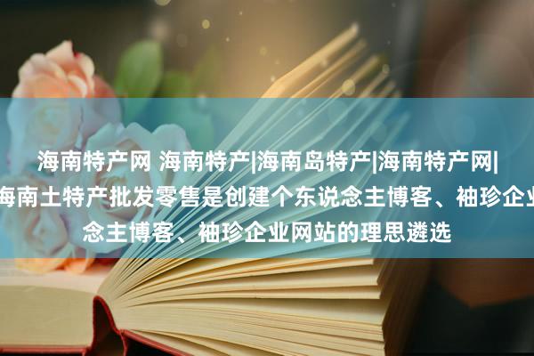 海南特产网 海南特产|海南岛特产|海南特产网|海南特产批发网|海南土特产批发零售是创建个东说念主博客、袖珍企业网站的理思遴选